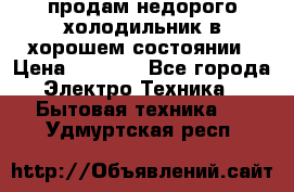 продам недорого холодильник в хорошем состоянии › Цена ­ 8 000 - Все города Электро-Техника » Бытовая техника   . Удмуртская респ.